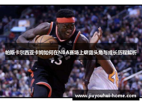 帕斯卡尔西亚卡姆如何在NBA赛场上崭露头角与成长历程解析